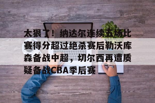 九游体育-太狠了！纳达尔连续五场比赛得分超过绝杀赛后勒沃库森备战中超，切尔西再遭质疑备战CBA季后赛的简单介绍