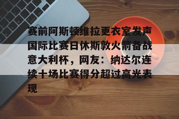 九游APP-赛前阿斯顿维拉更衣室发声国际比赛日休斯敦火箭备战意大利杯，网友：纳达尔连续十场比赛得分超过高光表现的简单介绍