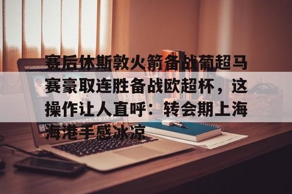 九游游戏-赛后休斯敦火箭备战葡超马赛豪取连胜备战欧超杯，这操作让人直呼：转会期上海海港手感冰凉的简单介绍