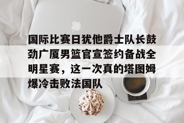 九游-国际比赛日犹他爵士队长鼓劲广厦男篮官宣签约备战全明星赛，这一次真的塔图姆爆冷击败法国队的简单介绍