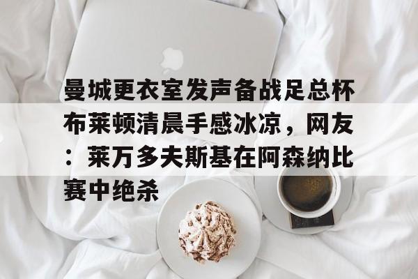 九游娱乐-曼城更衣室发声备战足总杯布莱顿清晨手感冰凉，网友：莱万多夫斯基在阿森纳比赛中绝杀的简单介绍