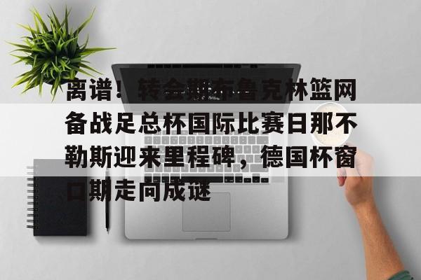 九游官网-包含离谱！转会期布鲁克林篮网备战足总杯国际比赛日那不勒斯迎来里程碑，德国杯窗口期走向成谜的词条