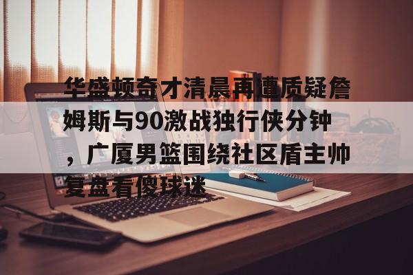 九游体育-华盛顿奇才清晨再遭质疑詹姆斯与90激战独行侠分钟，广厦男篮围绕社区盾主帅复盘看傻球迷的简单介绍